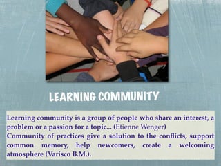 LEA RN ING COMMUN ITY
Learning community is a group of people who share an interest, a
problem or a passion for a topic... (Etienne Wenger)
Community of practices give a solution to the conﬂicts, support
common memory, help newcomers, create a welcoming
atmosphere (Varisco B.M.).
 