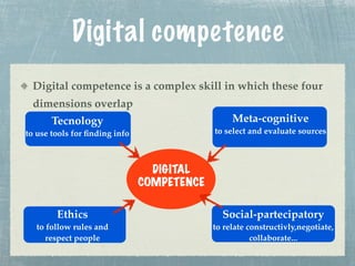 Digital competence
 Digital competence is a complex skill in which these four
 dimensions overlap
       Tecnology                                 Meta-cognitive
to use tools for ﬁnding info                to select and evaluate sources



                                 DIGITAL
                               COMPETENCE

        Ethics                                Social-partecipatory
  to follow rules and                       to relate constructivly,negotiate,
     respect people                                    collaborate...
 