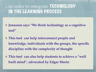...in order to integrate TECHNOLOGY
   IN THE LEARNING PROCESS

 Jonassen says “We think technology as a cognitive
 tool”

 This tool can help interconnect people and
 knowledge, individuals with the groups, the speciﬁc
 discipline with the complexity of thought

 This tool can also help students to achieve a “well
 built mind”, advocated by Edgar Morin
 