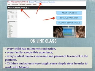 ON LINE CLASS
- every child has an Internet connection,
- every family accepts this experience,
- every student receives username and password to connect to the
platform,
- Children and parents were taught some simple steps in order to
work with Moodle
 