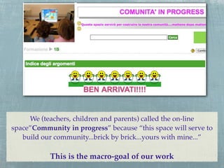 We (teachers, children and parents) called the on-line
space”Community in progress” because “this space will serve to
   build our community...brick by brick...yours with mine...”

           This is the macro-goal of our work
 