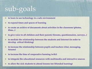 sub-goals
to learn to use technology in a safe environment

to expand times and spaces of learning

to create an archive of documents about activities in the classroom (photos,
ﬁlms...)

to give voice to all children and their parents (forums, questionnaires, surveys...)

to mediate the relationship between the students and Internet (in order to
develop critical thinking)

to increase the relationship between pupils and teachers (chat, messaging,
forums)

to increase the time of cooperative learning (wiki)

to integrate the educational resources with multimedia and interactive sources

to allow the sick students to attend lessons too (blended learning)
 