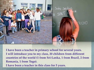 I have been a teacher in primary school for several years.
I will introduce you to my class, 20 children from different
countries of the world (1 from Sri-Lanka, 1 from Brazil, 2 from
Romania, 1 from Togo).
I have been a teacher in this class for 5 years.
 