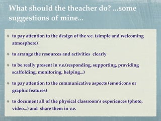 What should the theacher do? ...some
suggestions of mine...

to pay attention to the design of the v.e. (simple and welcoming
atmosphere)

to arrange the resources and activities clearly

to be really present in v.e.(responding, supporting, providing
scaffolding, monitoring, helping...)

to pay attention to the communicative aspects (emoticons or
graphic features)

to document all of the physical classroom’s experiences (photo,
video...) and share them in v.e.
 