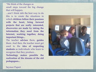 “We think of the changes as
small steps toward the big change
that will happen.
...and I think taht the best way to do
this is to create the situations in
which children follow their passions
with the heart, bring forward
projects that are really interested,
discoveries are made by taking the
information they need from the
Internet, working together, doing
important things...
The teacher advises them, guides
them. And then, the teacher must get
used to the idea of respecting
students as individuals who learn to
recognize that they produce...
Technology makes possible the
realization of the dreams of the old
pedagogues...

Seymor Papert
 