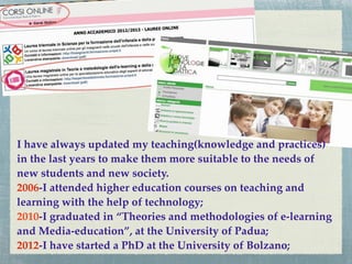 I have always updated my teaching(knowledge and practices)
in the last years to make them more suitable to the needs of
new students and new society.
2006-I attended higher education courses on teaching and
learning with the help of technology;
2010-I graduated in “Theories and methodologies of e-learning
and Media-education”, at the University of Padua;
2012-I have started a PhD at the University of Bolzano;
 