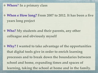 Where? In a primary class

When e How long? From 2007 to 2012. It has been a ﬁve
years long project

Who? My students and their parents, any other
colleague and obviously myself

Why? I wanted to take advantage of the opportunities
that digital tools give in order to enrich learning
processes and to break down the boundaries between
school and home, expanding times and spaces of
learning, taking the school at home and in the family.
 