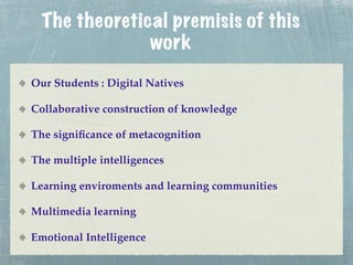 The theoretical premisis of this
               work
Our Students : Digital Natives

Collaborative construction of knowledge

The signiﬁcance of metacognition

The multiple intelligences

Learning enviroments and learning communities

Multimedia learning

Emotional Intelligence
 