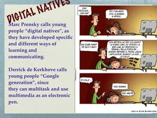 IV ES
          LN AT
DIG ITA
Marc Prensky calls young
people “digital natives”, as
they have developed speciﬁc
and different ways of
learning and
communicating.

Derrick de Kerkhove calls
young people “Google
generation”, since
they can multitask and use
multimedia as an electronic
pen.
 