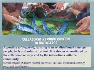 COLLAB ORATIV E CONSTRUCT ION
                        OF KNOWLEDGE
According to Vygotskij, learning is an act distributed amongst
people, tools and rules in context. It is also an act mediated by
the collaborative ways and by the interactions with the
community.
(social origins of higher mental processes, cultural mediation, zone of
proximal development)
 
