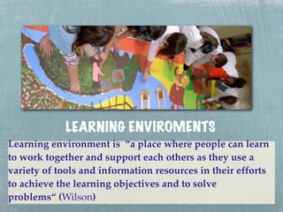LEARNING ENVIROME NTS
Learning environment is “a place where people can learn
to work together and support each others as they use a
variety of tools and information resources in their efforts
to achieve the learning objectives and to solve
problems“ (Wilson)
 
