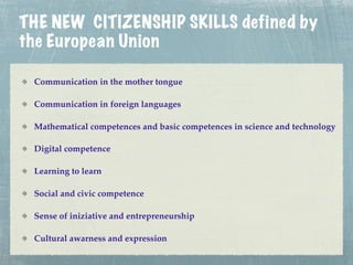 THE NEW CITIZENSHIP SKILLS defined by
the European Union

 Communication in the mother tongue

 Communication in foreign languages

 Mathematical competences and basic competences in science and technology

 Digital competence

 Learning to learn

 Social and civic competence

 Sense of iniziative and entrepreneurship

 Cultural awarness and expression
 