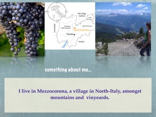 something about me...



I live in Mezzocorona, a village in North-Italy, amongst
              mountains and vinyeards.
 