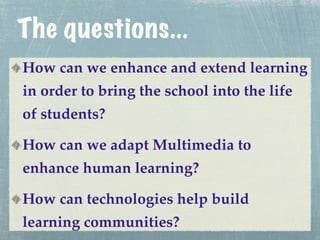 The questions...
How can we enhance and extend learning
in order to bring the school into the life
of students?

How can we adapt Multimedia to
enhance human learning?

How can technologies help build
learning communities?
 