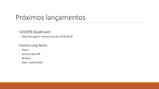 Próximos lançamentos
◦ LEUVEN Quadrupel
◦ Data brasagem: semana do dia 25/6/2018
◦ Família Long Necks
◦ Pilsen
◦ Session Rye IPA
◦ Witbier
◦ Data: Julho/2018
 