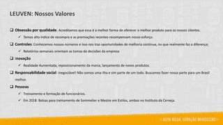 LEUVEN: Nossos Valores
❑ Obsessão por qualidade. Acreditamos que essa é a melhor forma de oferecer o melhor produto para os nossos clientes.
✓ Temos alto índice de recompra e as premiações recentes recompensam nosso esforço.
❑ Controles: Conhecemos nossos números e isso nos traz oportunidades de melhoria contínua, no que realmente faz a diferença;
✓ Relatórios semanais orientam as tomas de decisões da empresa
❑ Inovação
✓ Realidade Aumentada, reposicionamento da marca, lançamento de novos produtos.
❑ Responsabilidade social: inegociável! Não somos uma ilha e sim parte de um todo. Buscamos fazer nossa parte para um Brasil
melhor.
❑ Pessoas
✓ Treinamento e formação de funcionários.
✓ Em 2018: Bolsas para treinamento de Sommelier e Mestre em Estilos, ambos no Instituto da Cerveja.
 