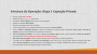 Estrutura da Operação: Etapa 1 Captação Privada
• Período da oferta:19/07, até 26/07.
• Plataforma: KRIA (www.kria.vc) – antigo Broota
• Valor Máximo: R$1,67 milhões (mesmo valor da primeira captação).
• Valuation pré captação: R$10 milhões.
• Valuation pós captação privada: R$11,67 milhões.
• O bloco correspondente à nova captação representará uma parcela de 14,3% da LEUVEN.
• Todos os direitos e obrigações previstos no contrato de investimento da primeira rodada permanecerão iguais, exceto o desconto no
valuation para os primeiros investidores de cada bloco de investimento.
• Valor do investimento individual: uma vez que o volume a ser captado é igual à primeira rodada, respeitando o direito de preferência,
todos terão direito a investir exatamente o mesmo valor investido na primeira.
• Não haverá ordem de chegada. Durante o período da oferta, todos terão garantidos seu direito de preferência.
• O investidor que tiver interesse em aumentar sua participação (investir mais do que o valor de direito) adquirindo eventuais sobras desta
oferta, deverá se manifestar por email para (Gustavo.c.barreira@gmail.com) ou whatsapp (19 99854 2334), durante o período da oferta.
• Caso ainda existam sobras, estas serão destinadas à captação pública.
 