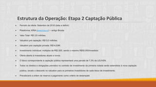 Estrutura da Operação: Etapa 2 Captação Pública
• Período da oferta: Setembro de 2018 (data a definir)
• Plataforma: KRIA (www.kria.vc) – antigo Broota
• Valor Total: R$1,03 milhões.
• Valuation pré captação: R$13,0 milhões.
• Valuation pós captação privada: R$14,03M.
• Investimento individual: múltiplos de R$2.500, sendo o máximo R$50.000/investidor.
• Oferta aberta à investidores atuais e novos.
• O bloco correspondente à captação pública representará uma parcela de 7,3% da LEUVEN.
• Todos os direitos e obrigações previstos no contrato de investimento da primeira rodada serão estendidos à nova captação
pública, exceto o desconto no valuation para os primeiros investidores de cada bloco de investimento.
• Prevalecerá a ordem de reserva e pagamento como critério de desempate
 