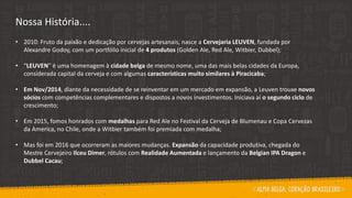 Nossa História....
• 2010: Fruto da paixão e dedicação por cervejas artesanais, nasce a Cervejaria LEUVEN, fundada por
Alexandre Godoy, com um portfólio inicial de 4 produtos (Golden Ale, Red Ale, Witbier, Dubbel);
• “LEUVEN” é uma homenagem à cidade belga de mesmo nome, uma das mais belas cidades da Europa,
considerada capital da cerveja e com algumas características muito similares à Piracicaba;
• Em Nov/2014, diante da necessidade de se reinventar em um mercado em expansão, a Leuven trouxe novos
sócios com competências complementares e dispostos a novos investimentos. Iniciava aí o segundo ciclo de
crescimento;
• Em 2015, fomos honrados com medalhas para Red Ale no Festival da Cerveja de Blumenau e Copa Cervezas
da America, no Chile, onde a Witbier também foi premiada com medalha;
• Mas foi em 2016 que ocorreram as maiores mudanças. Expansão da capacidade produtiva, chegada do
Mestre Cervejeiro Ilceu Dimer, rótulos com Realidade Aumentada e lançamento da Belgian IPA Dragon e
Dubbel Cacau;
 