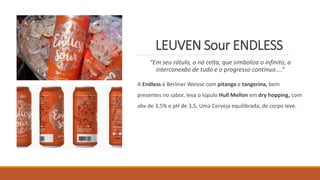 LEUVEN Sour ENDLESS
“Em seu rótulo, o nó celta, que simboliza o infinito, a
interconexão de tudo e o progresso contínuo....”
A Endless é Berliner Weisse com pitanga e tangerina, bem
presentes no sabor, leva o lúpulo Hull Mellon em dry hopping, com
abv de 3,5% e pH de 3,5. Uma Cerveja equilibrada, de corpo leve.
 