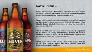 Nossa História…
• 2016: mais mudanças… Expansão da capacidade produtiva, chegada
do Mestre Cervejeiro Ilceu Dimer, rótulos com Realidade Aumentada
e lançamento da Belgian IPA Dragon e Dubbel Cacau;
• 2017: concretizamos parcerias estratégicas, entre áleas o Mosteiro
de São Bento e novos lançamentos: LEUVEN Celebration Pilsen,
LEUVEN Dubbel Warlock. Mantivemos o ritmo de expansão de
capacidade produtiva;
• Ainda em 2017, uma das nossas maiores conquistas: O Lançamento
da 1° Rodada do Equity Crowdfunding: pioneira no mercado
cervejeiro brasileiro, e então a maior e mais rápida captação deste
instrumento no Brasil, em todos os segmentos!;
• 2018: o ritmo continuou acelerado, com 4 novos rótulos: Sour Tree
of Life, Sour Endless, Session Rye IPA e LEUVEN Dark Wolf
Quadrupel.e novas premiações....
 