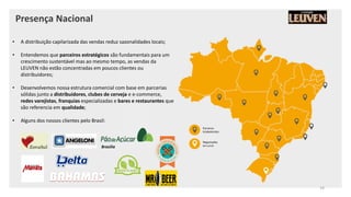 Presença Nacional
• A distribuição capilarizada das vendas reduz sazonalidades locais;
• Entendemos que parceiros estratégicos são fundamentais para um
crescimento sustentável mas ao mesmo tempo, as vendas da
LEUVEN não estão concentradas em poucos clientes ou
distribuidores;
• Desenvolvemos nossa estrutura comercial com base em parcerias
sólidas junto a distribuidores, clubes de cerveja e e-commerce,
redes varejistas, franquias especializadas e bares e restaurantes que
são referencia em qualidade;
• Alguns dos nossos clientes pelo Brasil:
Parceiros
Estabelecidos
Negociações
em curso
Brasília
14
 