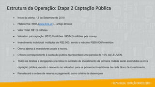 • Início da oferta: 13 de Setembro de 2018
• Plataforma: KRIA (www.kria.vc) – antigo Broota
• Valor Total: R$1,5 milhões.
• Valuation pré captação: R$13,0 milhões / R$14,5 milhões pós money
• Investimento individual: múltiplos de R$2.500, sendo o máximo R$50.000/investidor.
• Oferta aberta à investidores atuais e novos.
• O bloco correspondente à captação pública representará uma parcela de 10% da LEUVEN.
• Todos os direitos e obrigações previstos no contrato de investimento da primeira rodada serão estendidos à nova
captação pública, exceto o desconto no valuation para os primeiros investidores de cada bloco de investimento.
• Prevalecerá a ordem de reserva e pagamento como critério de desempate
Estrutura da Operação: Etapa 2 Captação Pública
 