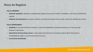 Fatores EXÓGENOS:
• Ambiente regulatório: alterações na legislação de qualquer natureza que venham a inviabilizar o setor onde a LEUVEN está
inserida;
• Ambiente macroeconômico, que possa; impactar o mercado de cervejas como um todo, na forma de redução de consumo
Fatores OPERACIONAIS:
• Qualidade é o principal atributo de recompra. A perda de estabilidade no processo produtivo é um risco que pode
impactar o crescimento;
• Dependência de fornecedores chaves: a interrupção de fornecimento de produtos poderia afetar diretamente a
rentabilidade do negócio, na forma de aumento de custos;
• Concorrência diversificada
Risco do Negócio
 