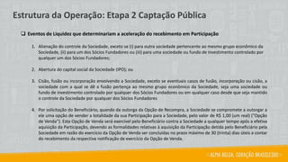 ❑ Eventos de Liquidez que determinariam a aceleração do recebimento em Participação
1. Alienação do controle da Sociedade, exceto se (i) para outra sociedade pertencente ao mesmo grupo econômico da
Sociedade, (ii) para um dos Sócios Fundadores ou (iii) para uma sociedade ou fundo de investimento controlado por
qualquer um dos Sócios Fundadores;
2. Abertura do capital social da Sociedade (IPO); ou
3. Cisão, fusão ou incorporação envolvendo a Sociedade, exceto se eventuais casos de fusão, incorporação ou cisão, a
sociedade com a qual se dê a fusão pertença ao mesmo grupo econômico da Sociedade, seja uma sociedade ou
fundo de investimento controlado por qualquer dos Sócios Fundadores ou em qualquer caso desde que seja mantido
o controle da Sociedade por qualquer dos Sócios Fundadores
4. Por solicitação do Beneficiário, quando da outorga da Opção de Recompra, a Sociedade se compromete a outorgar a
ele uma opção de vender a totalidade da sua Participação para a Sociedade, pelo valor de R$ 1,00 (um real) ("Opção
de Venda"). Esta Opção de Venda será exercível pelo Beneficiário contra a Sociedade a qualquer tempo após a efetiva
aquisição da Participação, devendo as formalidades relativas à aquisição da Participação detida pelo Beneficiário pela
Sociedade em razão do exercício da Opção de Venda ser concluídas no prazo máximo de 30 (trinta) dias úteis a contar
do recebimento da respectiva notificação de exercício da Opção de Venda.
Estrutura da Operação: Etapa 2 Captação Pública
 