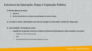 ❑ Direitos Básicos de sócios:
1. Tag along;
2. Direito de preferência na compra de participações de outros cotistas;
❑ Ao aderir à oferta, o Beneficiário concorda em outorgar ao Controlador o direito de "drag along".
❑ Accountability / Prestação de contas:
o A gestão da companhia enviará um relatório trimestral de desempenho, onde constarão, no mínimo:
o Vendas, em litros e faturamento
o DRE
o Acompanhamento dos principais projetos em curso
Estrutura da Operação: Etapa 2 Captação Pública
 