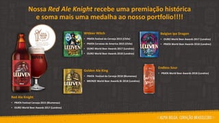Red Ale Knight
• PRATA Festival Cerveja 2015 (Blumenau)
• OURO World Beer Awards 2017 (Londres)
Nossa Red Ale Knight recebe uma premiação histórica
e soma mais uma medalha ao nosso portfolio!!!!
Witbier Witch
• PRATA Festival da Cerveja 2015 (Chile)
• PRATA Cervezas de America 2015 (Chile)
• OURO World Beer Awards 2017 (Londres)
• OURO World Beer Awards 2018 (Londres)
Golden Ale King
• PRATA Festival da Cerveja 2018 (Blumenau)
• BRONZE World Beer Awards Br 2018 (Londres)
Belgian Ipa Dragon
• OURO World Beer Awards 2017 (Londres)
• PRATA World Beer Awards 2018 (Londres)
Endless Sour
• PRATA World Beer Awards 2018 (Londres)
 