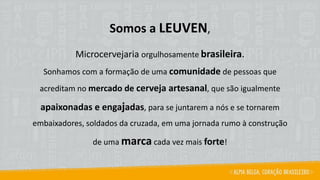 Somos a LEUVEN,
Microcervejaria orgulhosamente brasileira.
Sonhamos com a formação de uma comunidade de pessoas que
acreditam no mercado de cerveja artesanal, que são igualmente
apaixonadas e engajadas, para se juntarem a nós e se tornarem
embaixadores, soldados da cruzada, em uma jornada rumo à construção
de uma marca cada vez mais forte!
 