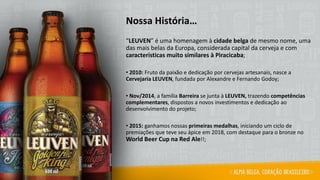Nossa História…
“LEUVEN” é uma homenagem à cidade belga de mesmo nome, uma
das mais belas da Europa, considerada capital da cerveja e com
características muito similares à Piracicaba;
• 2010: Fruto da paixão e dedicação por cervejas artesanais, nasce a
Cervejaria LEUVEN, fundada por Alexandre e Fernando Godoy;
• Nov/2014, a família Barreira se junta à LEUVEN, trazendo competências
complementares, dispostos a novos investimentos e dedicação ao
desenvolvimento do projeto;
• 2015: ganhamos nossas primeiras medalhas, iniciando um ciclo de
premiações que teve seu ápice em 2018, com destaque para o bronze no
World Beer Cup na Red Ale!!;
 