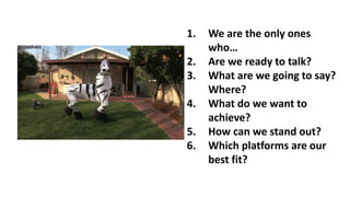 1. We are the only ones
who…
2. Are we ready to talk?
3. What are we going to say?
Where?
4. What do we want to
achieve?
5. How can we stand out?
6. Which platforms are our
best fit?
 