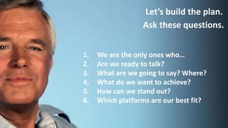 Let’s build the plan.
Ask these questions.
1. We are the only ones who…
2. Are we ready to talk?
3. What are we going to say? Where?
4. What do we want to achieve?
5. How can we stand out?
6. Which platforms are our best fit?
 