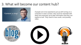 3. What will become our content hub?
If people are to be expected to put up with turning on a
computer to read a screen, they must be rewarded with
deep and extremely up-to-date information that they can
explore at will. They need to have audio, and possibly
video.
 