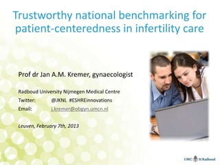 Trustworthy national benchmarking for
patient-centeredness in infertility care


 Prof dr Jan A.M. Kremer, gynaecologist

 Radboud University Nijmegen Medical Centre
 Twitter:      @JKNL #ESHREinnovations
 Email:        j.kremer@obgyn.umcn.nl


 Leuven, February 7th, 2013
 