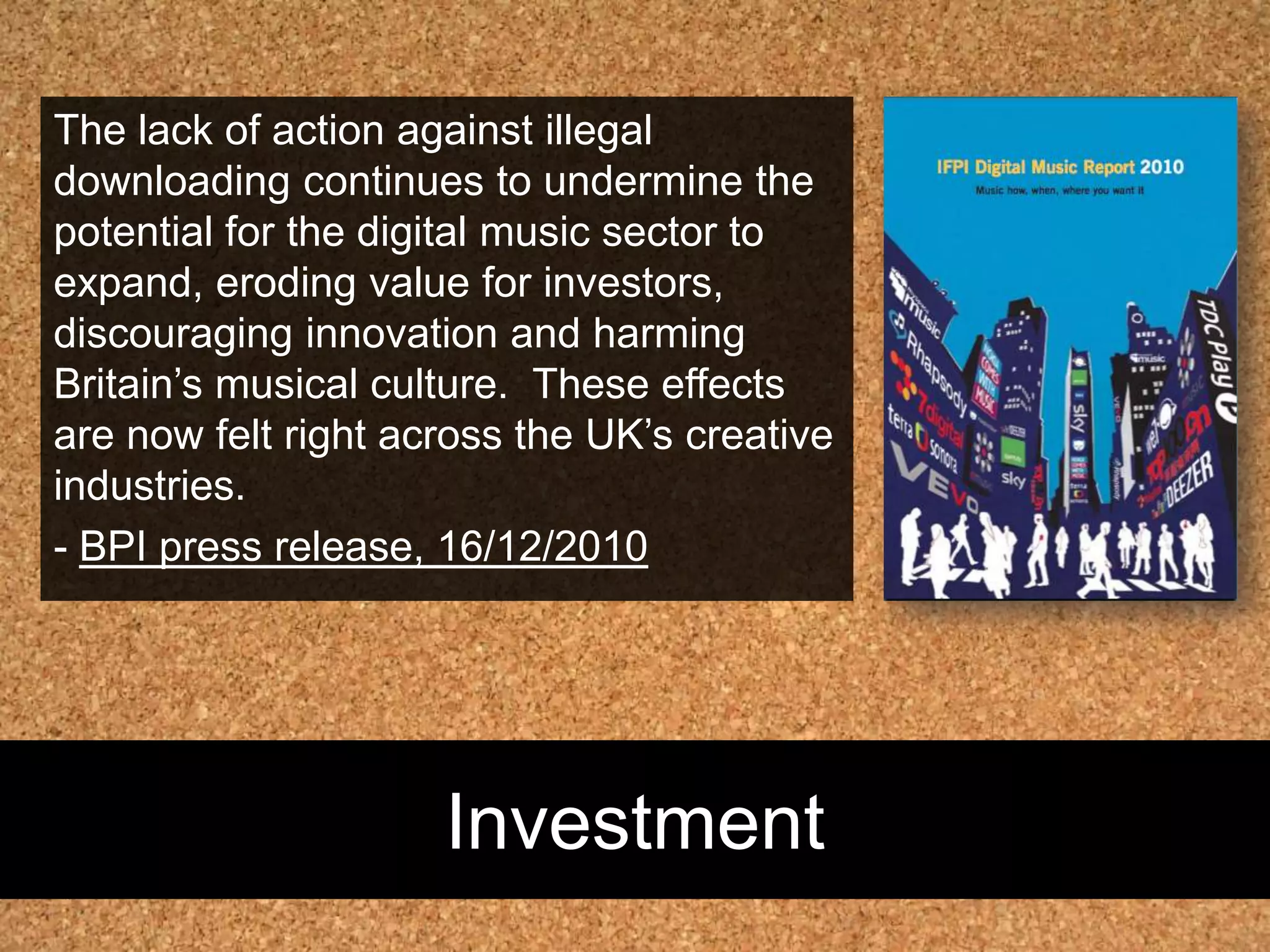 InvestmentThe lack of action against illegal downloading continues to undermine the potential for the digital music sector to expand, eroding value for investors, discouraging innovation and harming Britain’s musical culture.  These effects are now felt right across the UK’s creative industries. - BPI press release, 16/12/2010