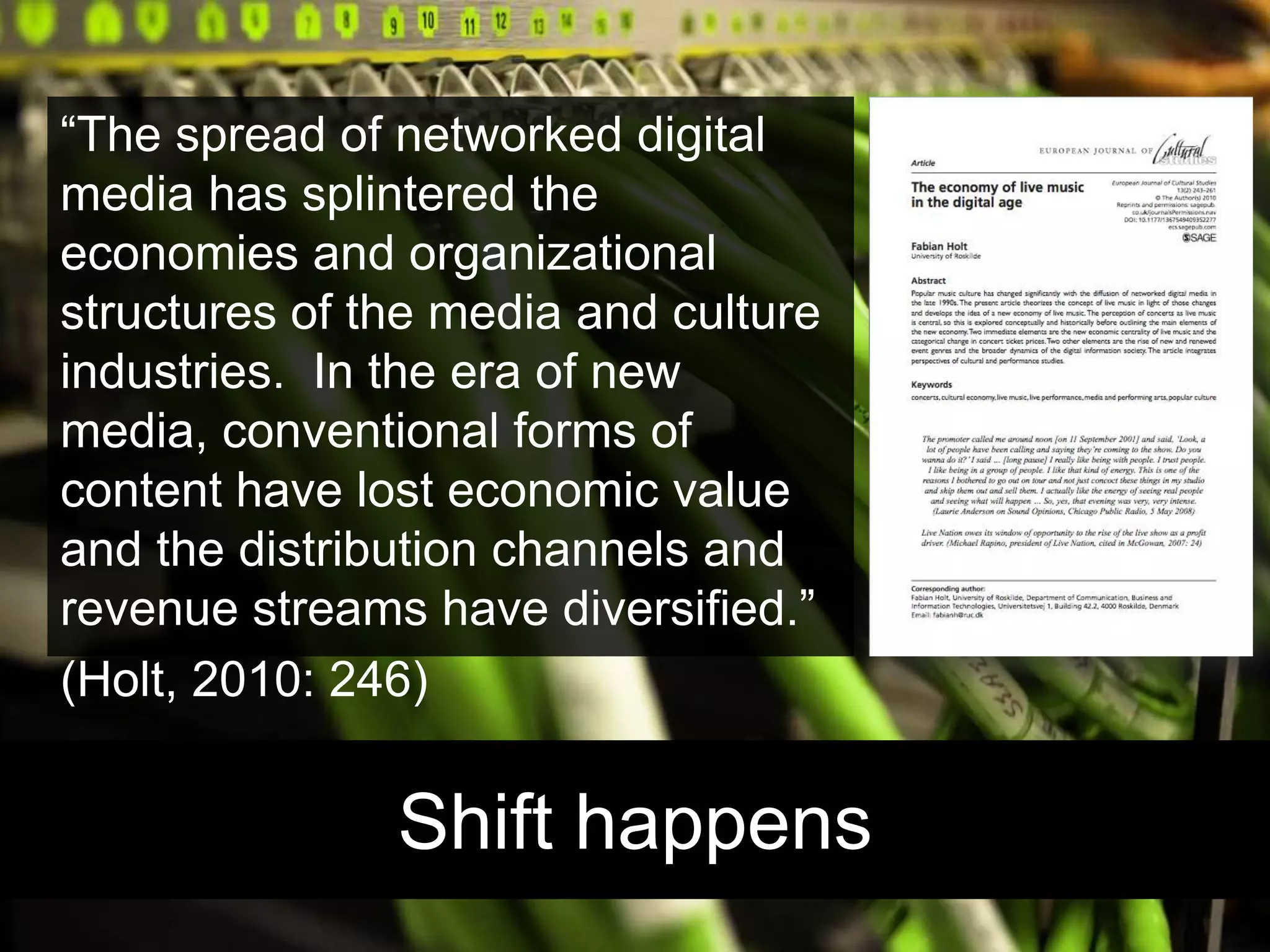 Shift happens“The spread of networked digital media has splintered the economies and organizational structures of the media and culture industries.  In the era of new media, conventional forms of content have lost economic value and the distribution channels and revenue streams have diversified.” (Holt, 2010: 246)