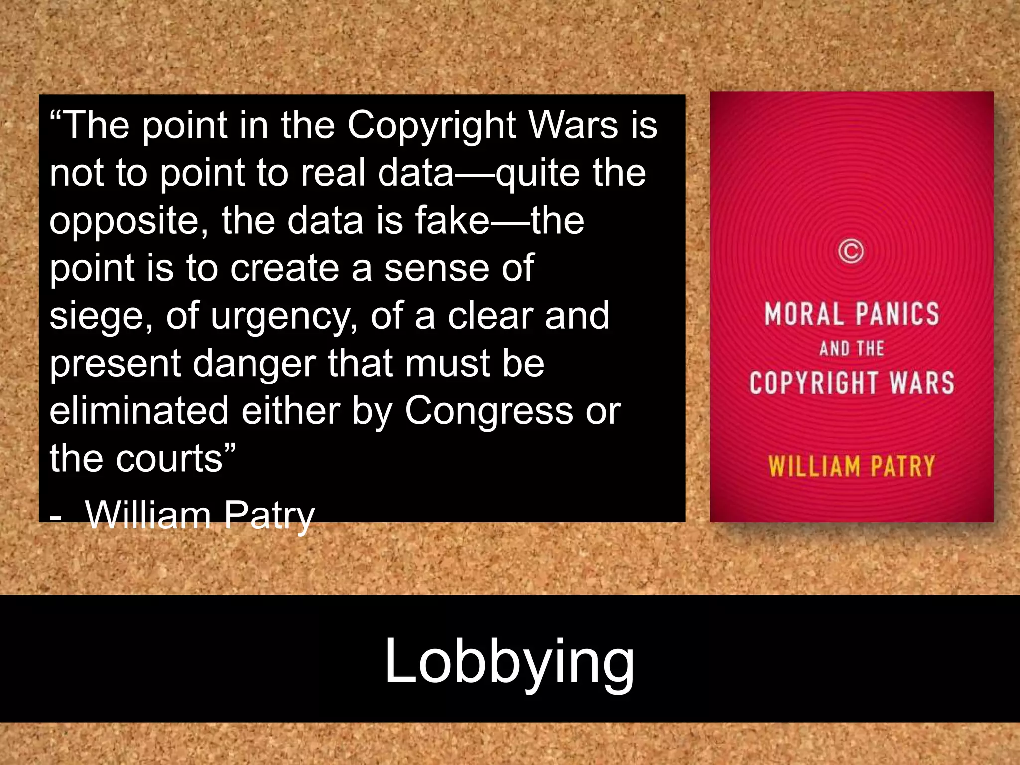 Lobbying“The point in the Copyright Wars is not to point to real data—quite the opposite, the data is fake—the point is to create a sense of siege, of urgency, of a clear and present danger that must be eliminated either by Congress or the courts”-  WilliamPatry