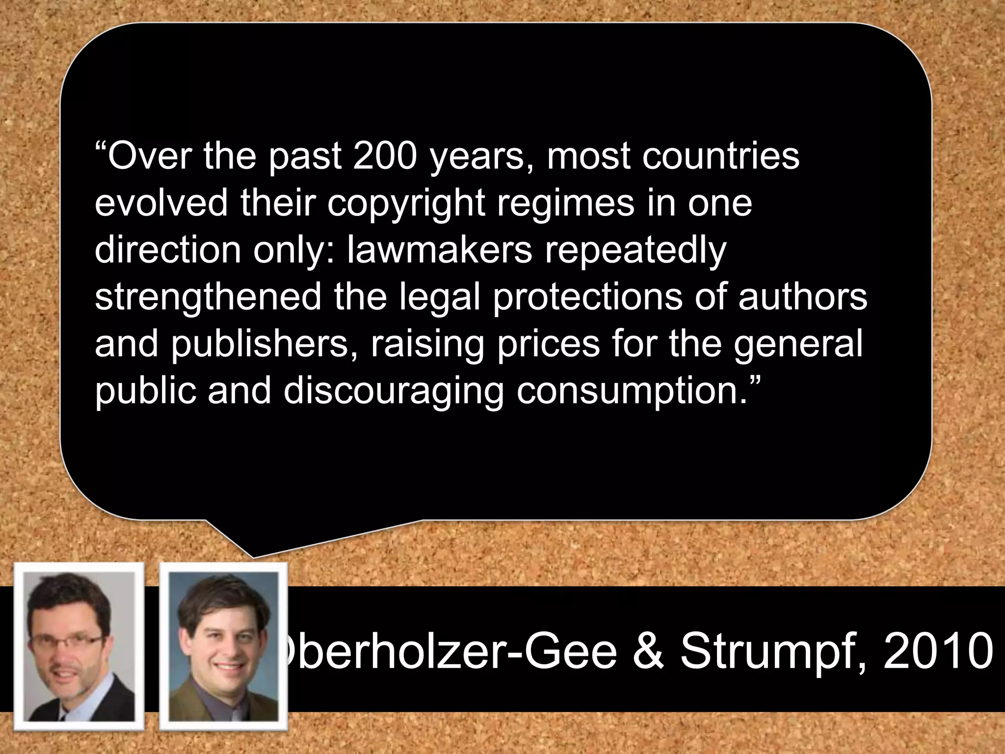 Oberholzer-Gee & Strumpf, 2010“Over the past 200 years, most countries evolved their copyright regimes in one direction only: lawmakers repeatedly strengthened the legal protections of authors and publishers, raising prices for the general public and discouraging consumption.” 