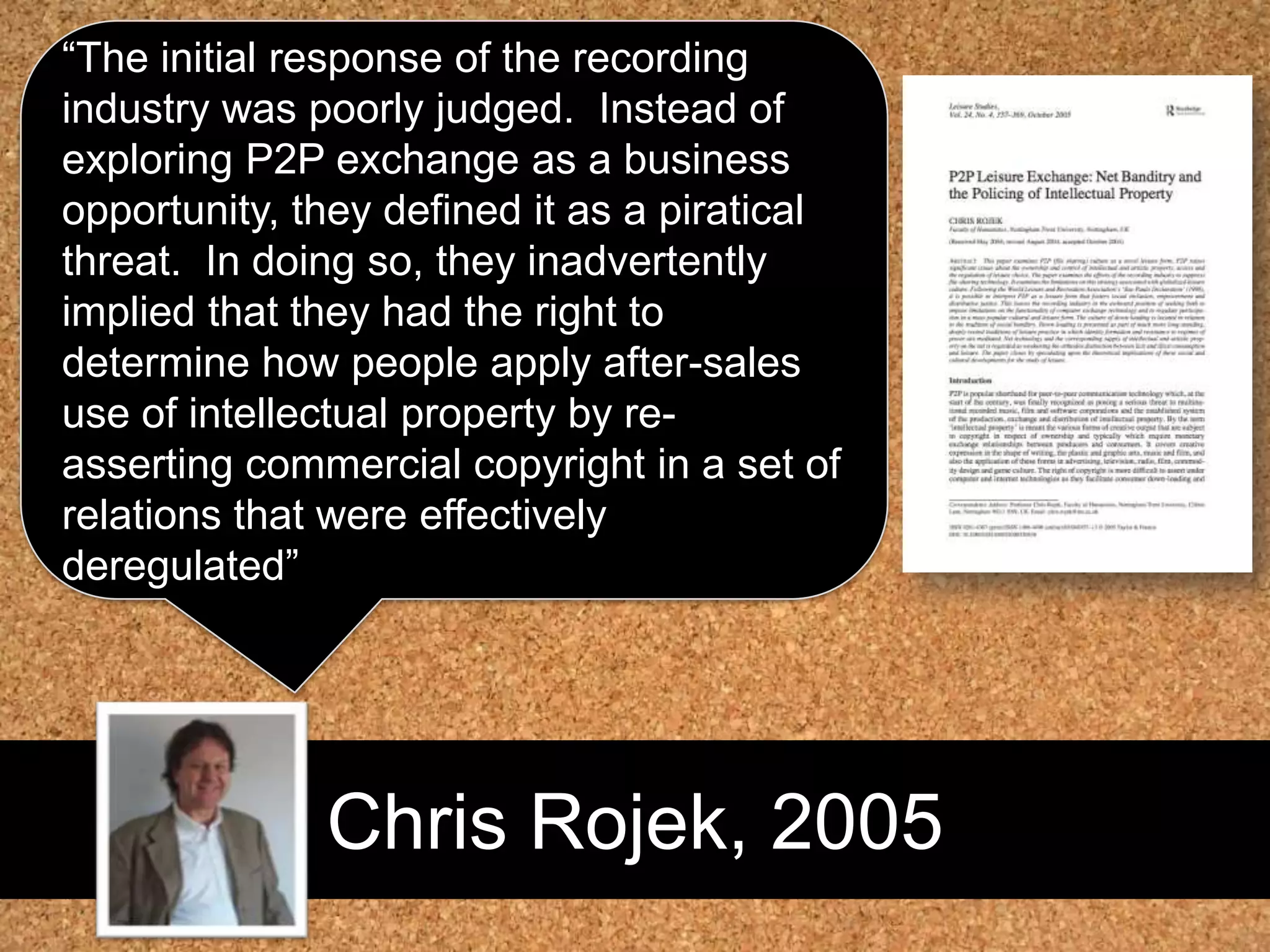Chris Rojek, 2005“The initial response of the recording industry was poorly judged.  Instead of exploring P2P exchange as a business opportunity, they defined it as a piratical threat.  In doing so, they inadvertently implied that they had the right to determine how people apply after-sales use of intellectual property by re-asserting commercial copyright in a set of relations that were effectively deregulated”