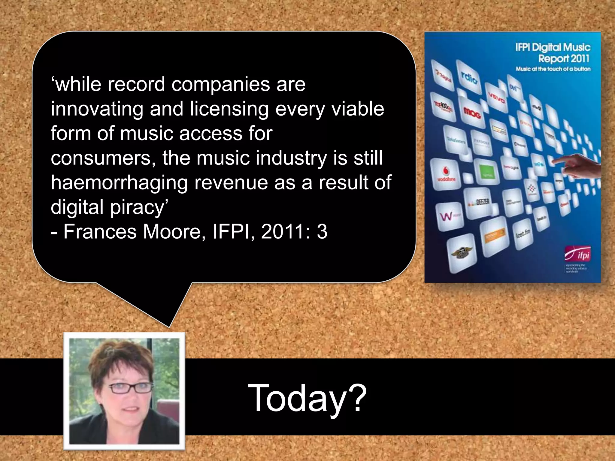 Today?‘while record companies are innovating and licensing every viable form of music access for consumers, the music industry is still haemorrhaging revenue as a result of digital piracy’ - Frances Moore, IFPI, 2011: 3