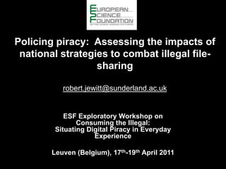 Policing piracy:  Assessing the impacts of national strategies to combat illegal file-sharingrobert.jewitt@sunderland.ac.uk ESF Exploratory Workshop onConsuming the Illegal: Situating Digital Piracy in Everyday Experience Leuven (Belgium), 17th-19th April 2011 