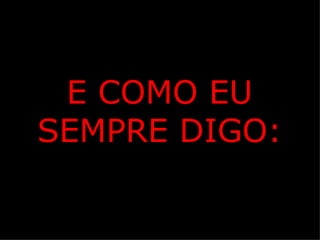 E COMO EU
SEMPRE DIGO:
 