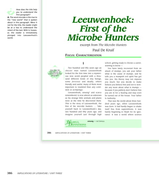 How does the title help
           you to understand the
           first paragraph?


                                                                Leeuwenhoek:
A. The word microbe is the clue to
the “new world” that is spoken
about in this paragraph. Were it
not for the title, the reader might
be at a loss to understand the
intent of the text. With it, howev-
er, the reader is immediately
                                                                 First of the
                                                               Microbe Hunters
plunged into Leeuwenhock’s
world.


                                                                             excerpt from The Microbe Hunters
                                                                                             Paul De Kruif
                                                             FOCUS: CHARACTERIZATION

                                                                                  I                            school, getting ready to choose a career,
                                                                                                               wanting to know —
                                                                Two hundred and fifty years ago an                You have lately recovered from an
                                         How does the        obscure   man      named    Leeuwenhoek
                                       title help you to
                                                                                                               attack of mumps, you ask your father
                                      understand the first   looked for the first time into a mysteri-         what is the cause of mumps, and he
                                          paragraph?         ous new world peopled with a thou-                tells you a mumpish evil spirit has got
                                                             sand different kinds of tiny beings,              into you. His theory may not impress
                                                             some   ferocious    and    deadly,   others       you much, but you decide to make
                                                             friendly and useful, many of them more            believe you believe him and not to won-
                                                             important to mankind than any conti-              der any more about what is mumps —
                                                             nent or archipelago.                              because if you publicly don’t believe him
                                                                Leeuwenhoek, unsung* and scarce                you are in for a beating and may even
                                                             remembered, is now almost as unknown              be turned out of the house. Your father
                                                             as his strange little animals and plants          is Authority.
                                                             were at the time he discovered them.                 That was the world about three hun-
                                                             This is the story of Leeuwenhoek, the             dred years ago, when Leeuwenhoek
                                                             first of the microbe hunters .... Take            was born. It had hardly begun to shake
                                                             yourself back to Leeuwenhoek’s day,               itself free from superstitions, it was
                                                             two hundred and fifty years ago, and              barely beginning to blush for its igno-
                                                             imagine yourself just through high                rance. It was a world where science



                                                             Ω EFINITIONS
                                                             µ
                                                              ELPFUL
                                                                                        unsung — not famous.




                                      386       IMPLICATIONS OF LITERATURE / UNIT THREE




386        IMPLICATIONS OF LITERATURE / UNIT THREE
 