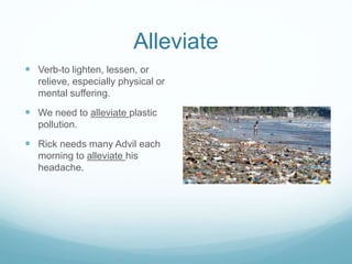Alleviate 
 Verb-to lighten, lessen, or 
relieve, especially physical or 
mental suffering. 
 We need to alleviate plastic 
pollution. 
 Rick needs many Advil each 
morning to alleviate his 
headache. 
 
