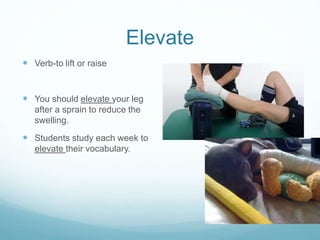 Elevate 
 Verb-to lift or raise 
 You should elevate your leg 
after a sprain to reduce the 
swelling. 
 Students study each week to 
elevate their vocabulary. 
 