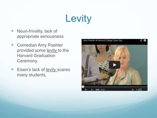 Levity 
 Noun-frivolity, lack of 
appropriate seriousness 
 Comedian Amy Poehler 
provided some levity to the 
Harvard Graduation 
Ceremony. 
 Eisen’s lack of levity scares 
many students. 
 