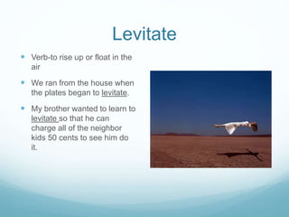 Levitate 
 Verb-to rise up or float in the 
air 
 We ran from the house when 
the plates began to levitate. 
 My brother wanted to learn to 
levitate so that he can 
charge all of the neighbor 
kids 50 cents to see him do 
it. 

